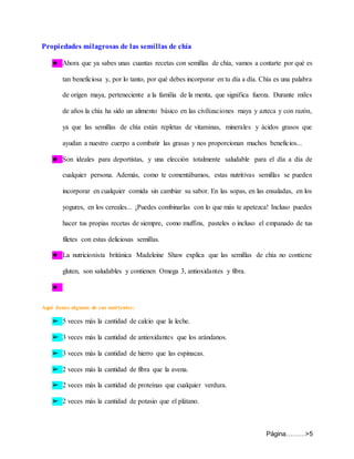 Página………>5
Propiedades milagrosas de las semillas de chía
★ Ahora que ya sabes unas cuantas recetas con semillas de chía, vamos a contarte por qué es
tan beneficiosa y, por lo tanto, por qué debes incorporar en tu día a día. Chía es una palabra
de origen maya, perteneciente a la familia de la menta, que significa fuerza. Durante miles
de años la chía ha sido un alimento básico en las civilizaciones maya y azteca y con razón,
ya que las semillas de chía están repletas de vitaminas, minerales y ácidos grasos que
ayudan a nuestro cuerpo a combatir las grasas y nos proporcionan muchos beneficios...
★ Son ideales para deportistas, y una elección totalmente saludable para el día a día de
cualquier persona. Además, como te comentábamos, estas nutritivas semillas se pueden
incorporar en cualquier comida sin cambiar su sabor. En las sopas, en las ensaladas, en los
yogures, en los cereales... ¡Puedes combinarlas con lo que más te apetezca! Incluso puedes
hacer tus propias recetas de siempre, como muffins, pasteles o incluso el empanado de tus
filetes con estas deliciosas semillas.
★ La nutricionista británica Madeleine Shaw explica que las semillas de chía no contiene
gluten, son saludables y contienen Omega 3, antioxidantes y fibra.
★
Aquí tienes algunos de sus nutrientes:
➢ 5 veces más la cantidad de calcio que la leche.
➢ 3 veces más la cantidad de antioxidantes que los arándanos.
➢ 3 veces más la cantidad de hierro que las espinacas.
➢ 2 veces más la cantidad de fibra que la avena.
➢ 2 veces más la cantidad de proteínas que cualquier verdura.
➢ 2 veces más la cantidad de potasio que el plátano.
 