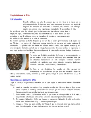 3
Propiedades de la Chia
Introducción
Cuando hablamos de chía lo primero que se nos viene a la mente es su
poderosa propiedad de bajar de peso, pues, es una de las razones por las que la
mayoría de personas ha empezado a consumir este alimento. Sin embargo,
muchos no conocen otras importantes propiedades de las semillas de chía.
La semilla de chía fue utilizada por los integrantes de las culturas azteca, inca y
maya por siglos, conformaba una parte muy importante de su dieta diaria. Era muy
apreciada ya que la utilizaban como un reemplazo de comida, y especialmente, por
los beneficios que notaban en su salud al consumirla.
Su nombre científico es Salvia hispánica y hoy en día se cultiva principalmente en la región sur
de México y en partes de Guatemala, aunque también está presente en varias regiones de
Sudamérica. La palabra chía se deriva del vocablo azteca “chian”, que significa aceitoso y esa
una descripción bastante acertada de la principal característica de estas semillas; lo importante es
que estos aceites son benéficos. Las propiedades de la chía pueden aportar distintos beneficios a
la salud.
No existe una definición académica de lo que es un superalimento, ya
que en realidad es un término de marketing, pero podemos decir que
los alimentos mencionados en esta categoría contienen mayores
cantidades de nutrientes que otros alimentos comunes, incluyendo
vitaminas, minerales, antioxidantes y Fitonutrientes.
En base a esta definición, las semillas de chía merecen ser
denominadas un superalimento ya que son una excelente fuente de
fibra y antioxidantes, calcio, proteínas y ácidos grasos omega 3 (ácido alfa-linoleico) ALA de
origen vegetal.
Razones para consumir Chía
Aquí te decimos 10 poderosos beneficios de la chía, según la nutricionista británica Madeleine
Shaw:
1. Ayuda a controlar los antojos.- Las pequeñas semillas de chia son ricas en fibra y esto
ayuda a reducir el apetito y sobre todo esos antojos que nos dan en cualquier momento.
Dan esa sensación de saciedad que evita que comamos más.
2. Tienen sabor a nuez.- Lo bueno de la chía es que tienen un sabor parecido al de la nuez y
ese particular sabor ayuda a no dar esa sensación de querer picar entre comidas.
3. Te mantiene hidratado.- Si lo que buscas es mantenerte hidratado, la chía es la mejor
aliada, pues, absorbe entre 10 y 12 veces su peso en agua.
4. Omega 3.- Tiene una gran cantidad de Omega 3 que es necesaria tener una piel y cabello
sano. Además ayudan al buen funcionamiento del sistema nervioso central.
 