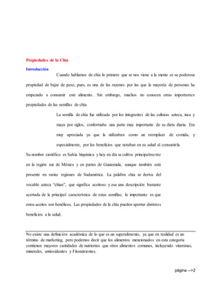 página -->2
Propiedades de la Chia
Introducción
Cuando hablamos de chía lo primero que se nos viene a la mente es su poderosa
propiedad de bajar de peso, pues, es una de las razones por las que la mayoría de personas ha
empezado a consumir este alimento. Sin embargo, muchos no conocen otras importantes
propiedades de las semillas de chía.
La semilla de chía fue utilizada por los integrantes de las culturas azteca, inca y
maya por siglos, conformaba una parte muy importante de su dieta diaria. Era
muy apreciada ya que la utilizaban como un reemplazo de comida, y
especialmente, por los beneficios que notaban en su salud al consumirla.
Su nombre científico es Salvia hispánica y hoy en día se cultiva principalmente
en la región sur de México y en partes de Guatemala, aunque también está
presente en varias regiones de Sudamérica. La palabra chía se deriva del
vocablo azteca “chian”, que significa aceitoso y esa una descripción bastante
acertada de la principal característica de estas semillas; lo importante es que
estos aceites son benéficos. Las propiedades de la chía pueden aportar distintos
beneficios a la salud.
No existe una definición académica de lo que es un superalimento, ya que en realidad es un
término de marketing, pero podemos decir que los alimentos mencionados en esta categoría
contienen mayores cantidades de nutrientes que otros alimentos comunes, incluyendo vitaminas,
minerales, antioxidantes y Fitonutrientes.
 