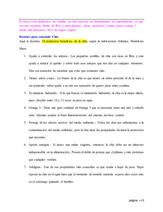 página -->3
En base a esta definición, las semillas de chía merecen ser denominadas un superalimento ya que
son una excelente fuente de fibra y antioxidantes, calcio, proteínas y ácidos grasos omega 3
(ácido alfa-linoleico) ALA de origen vegetal.
Razones para consumir Chía
Aquí te decimos 10 poderosos beneficios de la chía, según la nutricionista británica Madeleine
Shaw:
1. Ayuda a controlar los antojos.- Las pequeñas semillas de chia son ricas en fibra y esto
ayuda a reducir el apetito y sobre todo esos antojos que nos dan en cualquier momento.
Dan esa sensación de saciedad que evita que comamos más.
2. Tienen sabor a nuez.- Lo bueno de la chía es que tienen un sabor parecido al de la nuez y
ese particular sabor ayuda a no dar esa sensación de querer picar entre comidas.
3. Te mantiene hidratado.- Si lo que buscas es mantenerte hidratado, la chía es la mejor aliada,
pues, absorbe entre 10 y 12 veces su peso en agua.
4. Omega 3.- Tiene una gran cantidad de Omega 3 que es necesaria tener una piel y cabello
sano. Además ayudan al buen funcionamiento del sistema nervioso central.
5. Protege de los efectos nocivos del medio ambiente.- Todos los días nos enfrentamos a la
contaminación del medio ambiente, pero la chía tiene las propiedades de darte la protección
que necesitas.
6. Aporta energías.- Si tienes una rutina exigente, entonces la chía debe ser un alimento
indispensable en tu alimentación. Poseen el doble de potasio que el plátano y más proteínas
que cualquier verdura.
7. Adelgaza.- Una de sus propiedades más conocidas es que ayuda a bajar de peso. Dejar
reposar la chía en el agua hace que al momento de tomarla aumente su peso diez veces más
en el estómago quitando el hambre.
 