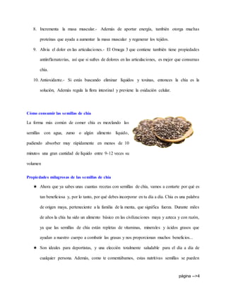 página -->4
8. Incrementa la masa muscular.- Además de aportar energía, también otorga muchas
proteínas que ayuda a aumentar la masa muscular y regenerar los tejidos.
9. Alivia el dolor en las articulaciones.- El Omega 3 que contiene también tiene propiedades
antiinflamatorias, así que si sufres de dolores en las articulaciones, es mejor que consumas
chía.
10. Antioxidante.- Si estás buscando eliminar líquidos y toxinas, entonces la chía es la
solución, Además regula la flora intestinal y previene la oxidación celular.
Cómo consumir las semillas de chía
La forma más común de comer chía es mezclando las
semillas con agua, zumo o algún alimento líquido,
pudiendo absorber muy rápidamente en menos de 10
minutos una gran cantidad de líquido entre 9-12 veces su
volumen
Propiedades milagrosas de las semillas de chía
★ Ahora que ya sabes unas cuantas recetas con semillas de chía, vamos a contarte por qué es
tan beneficiosa y, por lo tanto, por qué debes incorporar en tu día a día. Chía es una palabra
de origen maya, perteneciente a la familia de la menta, que significa fuerza. Durante miles
de años la chía ha sido un alimento básico en las civilizaciones maya y azteca y con razón,
ya que las semillas de chía están repletas de vitaminas, minerales y ácidos grasos que
ayudan a nuestro cuerpo a combatir las grasas y nos proporcionan muchos beneficios...
★ Son ideales para deportistas, y una elección totalmente saludable para el día a día de
cualquier persona. Además, como te comentábamos, estas nutritivas semillas se pueden
 