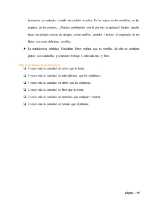 página -->5
incorporar en cualquier comida sin cambiar su sabor. En las sopas, en las ensaladas, en los
yogures, en los cereales... ¡Puedes combinarlas con lo que más te apetezca! Incluso puedes
hacer tus propias recetas de siempre, como muffins, pasteles o incluso el empanado de tus
filetes con estas deliciosas semillas.
★ La nutricionista británica Madeleine Shaw explica que las semillas de chía no contiene
gluten, son saludables y contienen Omega 3, antioxidantes y fibra.
Aquí tienes algunos de sus nutrientes:
❏ 5 veces más la cantidad de calcio que la leche.
❏ 3 veces más la cantidad de antioxidantes que los arándanos.
❏ 3 veces más la cantidad de hierro que las espinacas.
❏ 2 veces más la cantidad de fibra que la avena.
❏ 2 veces más la cantidad de proteínas que cualquier verdura.
❏ 2 veces más la cantidad de potasio que el plátano.
 