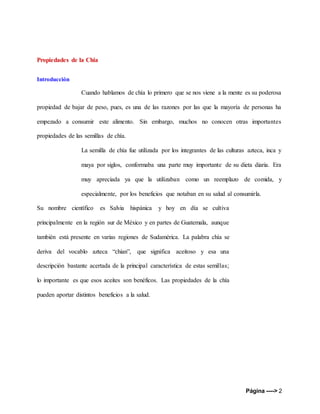Página ----> 2
Propiedades de la Chia
Introducción
Cuando hablamos de chía lo primero que se nos viene a la mente es su poderosa
propiedad de bajar de peso, pues, es una de las razones por las que la mayoría de personas ha
empezado a consumir este alimento. Sin embargo, muchos no conocen otras importantes
propiedades de las semillas de chía.
La semilla de chía fue utilizada por los integrantes de las culturas azteca, inca y
maya por siglos, conformaba una parte muy importante de su dieta diaria. Era
muy apreciada ya que la utilizaban como un reemplazo de comida, y
especialmente, por los beneficios que notaban en su salud al consumirla.
Su nombre científico es Salvia hispánica y hoy en día se cultiva
principalmente en la región sur de México y en partes de Guatemala, aunque
también está presente en varias regiones de Sudamérica. La palabra chía se
deriva del vocablo azteca “chian”, que significa aceitoso y esa una
descripción bastante acertada de la principal característica de estas semillas;
lo importante es que esos aceites son benéficos. Las propiedades de la chía
pueden aportar distintos beneficios a la salud.
 