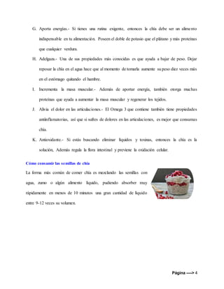 Página ----> 4
G. Aporta energías.- Si tienes una rutina exigente, entonces la chía debe ser un alimento
indispensable en tu alimentación. Poseen el doble de potasio que el plátano y más proteínas
que cualquier verdura.
H. Adelgaza.- Una de sus propiedades más conocidas es que ayuda a bajar de peso. Dejar
reposar la chía en el agua hace que al momento de tomarla aumente su peso diez veces más
en el estómago quitando el hambre.
I. Incrementa la masa muscular.- Además de aportar energía, también otorga muchas
proteínas que ayuda a aumentar la masa muscular y regenerar los tejidos.
J. Alivia el dolor en las articulaciones.- El Omega 3 que contiene también tiene propiedades
antiinflamatorias, así que si sufres de dolores en las articulaciones, es mejor que consumas
chía.
K. Antioxidante.- Si estás buscando eliminar líquidos y toxinas, entonces la chía es la
solución, Además regula la flora intestinal y previene la oxidación celular.
Cómo consumir las semillas de chía
La forma más común de comer chía es mezclando las semillas con
agua, zumo o algún alimento líquido, pudiendo absorber muy
rápidamente en menos de 10 minutos una gran cantidad de líquido
entre 9-12 veces su volumen.
 