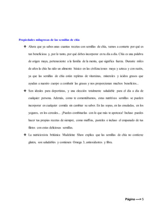 Página ----> 5
Propiedades milagrosas de las semillas de chía
❖ Ahora que ya sabes unas cuantas recetas con semillas de chía, vamos a contarte por qué es
tan beneficiosa y, por lo tanto, por qué debes incorporar en tu día a día. Chía es una palabra
de origen maya, perteneciente a la familia de la menta, que significa fuerza. Durante miles
de años la chía ha sido un alimento básico en las civilizaciones maya y azteca y con razón,
ya que las semillas de chía están repletas de vitaminas, minerales y ácidos grasos que
ayudan a nuestro cuerpo a combatir las grasas y nos proporcionan muchos beneficios...
❖ Son ideales para deportistas, y una elección totalmente saludable para el día a día de
cualquier persona. Además, como te comentábamos, estas nutritivas semillas se pueden
incorporar en cualquier comida sin cambiar su sabor. En las sopas, en las ensaladas, en los
yogures, en los cereales... ¡Puedes combinarlas con lo que más te apetezca! Incluso puedes
hacer tus propias recetas de siempre, como muffins, pasteles o incluso el empanado de tus
filetes con estas deliciosas semillas.
❖ La nutricionista británica Madeleine Shaw explica que las semillas de chía no contiene
gluten, son saludables y contienen Omega 3, antioxidantes y fibra.
 