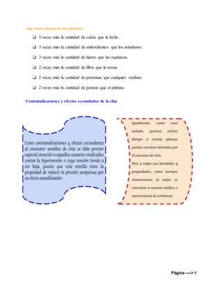 Página ----> 6
Aquí tienes algunos de sus nutrientes:
❏ 5 veces más la cantidad de calcio que la leche.
❏ 3 veces más la cantidad de antioxidantes que los arándanos.
❏ 3 veces más la cantidad de hierro que las espinacas.
❏ 2 veces más la cantidad de fibra que la avena.
❏ 2 veces más la cantidad de proteínas que cualquier verdura.
❏ 2 veces más la cantidad de potasio que el plátano.
Contraindicaciones y efectos secundarios de la chía
 