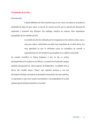 PÁGINA …… 2
Propiedades de la Chia
Introducción
Cuando hablamos de chía lo primero que se nos viene a la mente es su poderosa
propiedad de bajar de peso, pues, es una de las razones por las que la mayoría de personas ha
empezado a consumir este alimento. Sin embargo, muchos no conocen otras importantes
propiedades de las semillas de chía.
La semilla de chía fue utilizada por los integrantes de las culturas azteca, inca y
maya por siglos, conformaba una parte muy importante de su dieta diaria. Era
muy apreciada ya que la utilizaban como un reemplazo de comida, y
especialmente, por los beneficios que notaban en su salud al consumirla.
Su nombre científico es Salvia hispánica y hoy en día se cultiva
principalmente en la región sur de México y en partes de Guatemala, aunque
también está presente en varias regiones de Sudamérica. La palabra chía se
deriva del vocablo azteca “chian”, que significa aceitoso y esa una
descripción bastante acertada de la principal característica de estas semillas;
lo importante es que estos aceites son benéficos. Las propiedades de la chía
pueden aportar distintos beneficios a la salud.
 