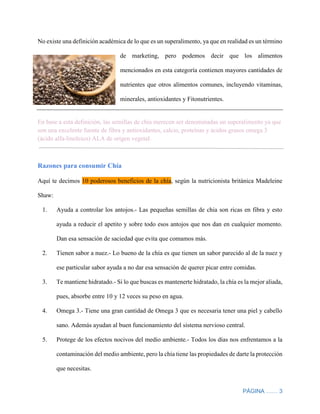 PÁGINA …… 3
No existe una definición académica de lo que es un superalimento, ya que en realidad es un término
de marketing, pero podemos decir que los alimentos
mencionados en esta categoría contienen mayores cantidades de
nutrientes que otros alimentos comunes, incluyendo vitaminas,
minerales, antioxidantes y Fitonutrientes.
En base a esta definición, las semillas de chía merecen ser denominadas un superalimento ya que
son una excelente fuente de fibra y antioxidantes, calcio, proteínas y ácidos grasos omega 3
(ácido alfa-linoleico) ALA de origen vegetal.
Razones para consumir Chía
Aquí te decimos 10 poderosos beneficios de la chía, según la nutricionista británica Madeleine
Shaw:
1. Ayuda a controlar los antojos.- Las pequeñas semillas de chia son ricas en fibra y esto
ayuda a reducir el apetito y sobre todo esos antojos que nos dan en cualquier momento.
Dan esa sensación de saciedad que evita que comamos más.
2. Tienen sabor a nuez.- Lo bueno de la chía es que tienen un sabor parecido al de la nuez y
ese particular sabor ayuda a no dar esa sensación de querer picar entre comidas.
3. Te mantiene hidratado.- Si lo que buscas es mantenerte hidratado, la chía es la mejor aliada,
pues, absorbe entre 10 y 12 veces su peso en agua.
4. Omega 3.- Tiene una gran cantidad de Omega 3 que es necesaria tener una piel y cabello
sano. Además ayudan al buen funcionamiento del sistema nervioso central.
5. Protege de los efectos nocivos del medio ambiente.- Todos los días nos enfrentamos a la
contaminación del medio ambiente, pero la chía tiene las propiedades de darte la protección
que necesitas.
 