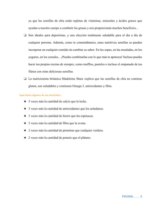 PÁGINA …… 5
ya que las semillas de chía están repletas de vitaminas, minerales y ácidos grasos que
ayudan a nuestro cuerpo a combatir las grasas y nos proporcionan muchos beneficios...
❏ Son ideales para deportistas, y una elección totalmente saludable para el día a día de
cualquier persona. Además, como te comentábamos, estas nutritivas semillas se pueden
incorporar en cualquier comida sin cambiar su sabor. En las sopas, en las ensaladas, en los
yogures, en los cereales... ¡Puedes combinarlas con lo que más te apetezca! Incluso puedes
hacer tus propias recetas de siempre, como muffins, pasteles o incluso el empanado de tus
filetes con estas deliciosas semillas.
❏ La nutricionista británica Madeleine Shaw explica que las semillas de chía no contiene
gluten, son saludables y contienen Omega 3, antioxidantes y fibra.
Aquí tienes algunos de sus nutrientes:
★ 5 veces más la cantidad de calcio que la leche.
★ 3 veces más la cantidad de antioxidantes que los arándanos.
★ 3 veces más la cantidad de hierro que las espinacas.
★ 2 veces más la cantidad de fibra que la avena.
★ 2 veces más la cantidad de proteínas que cualquier verdura.
★ 2 veces más la cantidad de potasio que el plátano.
 