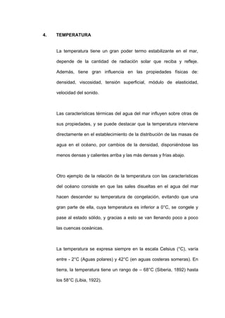 4.   TEMPERATURA


     La temperatura tiene un gran poder termo estabilizante en el mar,

     depende de la cantidad de radiación solar que reciba y refleje.

     Además, tiene gran influencia en las propiedades físicas de:

     densidad, viscosidad, tensión superficial, módulo de elasticidad,

     velocidad del sonido.



     Las características térmicas del agua del mar influyen sobre otras de

     sus propiedades, y se puede destacar que la temperatura interviene

     directamente en el establecimiento de la distribución de las masas de

     agua en el océano, por cambios de la densidad, disponiéndose las

     menos densas y calientes arriba y las más densas y frías abajo.



     Otro ejemplo de la relación de la temperatura con las características

     del océano consiste en que las sales disueltas en el agua del mar

     hacen descender su temperatura de congelación, evitando que una

     gran parte de ella, cuya temperatura es inferior a 0°C, se congele y

     pase al estado sólido, y gracias a esto se van llenando poco a poco

     las cuencas oceánicas.



     La temperatura se expresa siempre en la escala Celsius (°C), varía

     entre - 2°C (Aguas polares) y 42°C (en aguas costeras someras). En

     tierra, la temperatura tiene un rango de – 68°C (Siberia, 1892) hasta

     los 58°C (Libia, 1922).
 