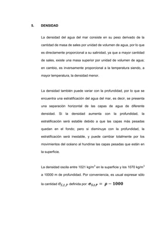 5.   DENSIDAD


     La densidad del agua del mar consiste en su peso derivado de la

     cantidad de masa de sales por unidad de volumen de agua, por lo que

     es directamente proporcional a su salinidad, ya que a mayor cantidad

     de sales, existe una masa superior por unidad de volumen de agua;

     en cambio, es inversamente proporcional a la temperatura siendo, a

     mayor temperatura, la densidad menor.



     La densidad también puede variar con la profundidad, por lo que se

     encuentra una estratificación del agua del mar, es decir, se presenta

     una separación horizontal de las capas de agua de diferente

     densidad.     Si   la    densidad       aumenta   con   la   profundidad,   la

     estratificación será estable debido a que las capas más pesadas

     quedan en el fondo; pero si disminuye con la profundidad, la

     estratificación será inestable, y puede cambiar totalmente por los

     movimientos del océano al hundirse las capas pesadas que están en

     la superficie.



     La densidad oscila entre 1021 kg/m 3 en la superficie y los 1070 kg/m3

     a 10000 m de profundidad. Por conveniencia, es usual expresar sólo

     la cantidad             definida por:
 