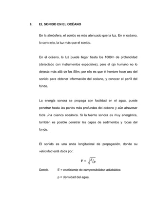 8.   EL SONIDO EN EL OCÉANO


     En la atmósfera, el sonido es más atenuado que la luz. En el océano,

     lo contrario, la luz más que el sonido.



     En el océano, la luz puede llegar hasta los 1000m de profundidad

     (detectado con instrumentos especiales), pero el ojo humano no lo

     detecta más allá de los 50m, por ello es que el hombre hace uso del

     sonido para obtener información del océano, y conocer el perfil del

     fondo.



     La energía sonora se propaga con facilidad en el agua, puede

     penetrar hasta las partes más profundas del océano y aún atravesar

     toda una cuenca oceánica. Si la fuente sonora es muy energética,

     también es posible penetrar las capas de sedimentos y rocas del

     fondo.



     El sonido es una onda longitudinal de propagación, donde su

     velocidad está dada por:




     Donde,       E = coeficiente de compresibilidad adiabática

                  ρ = densidad del agua.
 