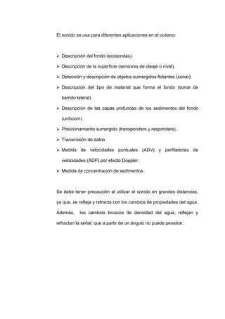 El sonido se usa para diferentes aplicaciones en el océano:



 Descripción del fondo (ecosondas).

 Descripción de la superficie (sensores de oleaje o nivel).

 Detección y descripción de objetos sumergidos flotantes (sonar).

 Descripción del tipo de material que forma el fondo (sonar de

  barrido lateral).

 Descripción de las capas profundas de los sedimentos del fondo

  (uniboom).

 Posicionamiento sumergido (transponders y responders).

 Transmisión de datos

 Medida de velocidades puntuales (ADV) y perfiladores de

  velocidades (ADP) por efecto Doppler.

 Medida de concentración de sedimentos.



Se debe tener precaución al utilizar el sonido en grandes distancias,

ya que, se refleja y refracta con los cambios de propiedades del agua.

Además,     los cambios bruscos de densidad del agua, reflejan y

refractan la señal, que a partir de un ángulo no puede penetrar.
 