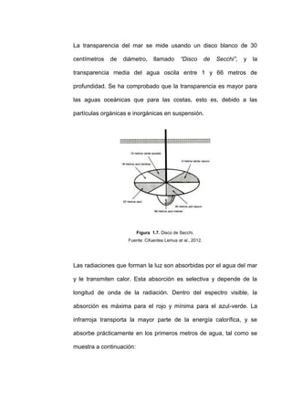 La transparencia del mar se mide usando un disco blanco de 30

centímetros   de   diámetro,      llamado      “Disco       de   Secchi”,   y   la

transparencia media del agua oscila entre 1 y 66 metros de

profundidad. Se ha comprobado que la transparencia es mayor para

las aguas oceánicas que para las costas, esto es, debido a las

partículas orgánicas e inorgánicas en suspensión.




                          Figura 1.7. Disco de Secchi.
                    Fuente: Cifuentes Lemus et al., 2012.




Las radiaciones que forman la luz son absorbidas por el agua del mar

y le transmiten calor. Esta absorción es selectiva y depende de la

longitud de onda de la radiación. Dentro del espectro visible, la

absorción es máxima para el rojo y mínima para el azul-verde. La

infrarroja transporta la mayor parte de la energía calorífica, y se

absorbe prácticamente en los primeros metros de agua, tal como se

muestra a continuación:
 