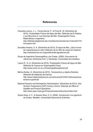 Referencias


Cifuentes Lemus, J. L., Torres-García, P., & Frías M., M. (Diciembre de
      2012). Propiedades Físicas del Agua del Mar. Obtenido de El Océano
      y sus Recursos III. Las Ciencias del Mar: Oceanografía Física,
      Matemáticas e Ingeniería:
      http://bibliotecadigital.ilce.edu.mx/sites/ciencia/volumen1/ciencia2/17/h
      tm/oceano.htm

Gonzáles Alvarez, S. A. (Diciembre de 2012). El Agua de Mar: ¿Qué la hace
     tan especial para la vida? Obtenido de Un Mar de cosas por Explorar:
     http://valoraciencia.ucn.cl/guia/06-profe-aguademar.pdf

Grupo de Ingeniería Oceanográfica y de Costas. (2000). Documento de
      referencia: Dinámicas (Vol. I). Santander: Universidad de Cantabria.

Lizano R., O. G. (Diciembre de 2012). Propiedades Físicas del Agua de Mar.
      Obtenido de Topicos en Oceanografía Física:
      http://www.cimar.ucr.ac.cr/Oceonografia/capitulo4.pdf

Marina Nuñez, G. (Diciembre de 2012). Tensioactivos y objetos flotantes.
      Obtenido de Hablando de Ciencia:
      http://www.hablandodeciencia.com/articulos/2012/04/13/tensioactivos-
      tension-superficial/

National Oceanic and Atmospheric Administration. (Diciembre de 2012). Sea
      Surface Temperature (SST) Contour Charts. Obtenido de Office of
      Satellite and Product Operations:
      http://www.ospo.noaa.gov/Products/ocean/sst/contour/index.html

Osorio Arias, A. F., & Alvarez Silva, O. A. (2006). Introducción a la ingeniería
      de Costas. Medellín: Universidad Nacional de Colombia.




                                                                             24
 
