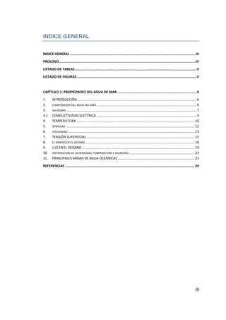 INDICE GENERAL


INDICE GENERAL ............................................................................................................................. III

PROLOGO ........................................................................................................................................ IV

LISTADO DE TABLAS ......................................................................................................................... V

LISTADO DE FIGURAS ....................................................................................................................... V



CAPÍTULO 1: PROPIEDADES DEL AGUA DE MAR ............................................................................... 6

1.      INTRODUCCIÓN ............................................................................................................................ 6
2.      COMPOSICIÓN DEL AGUA DEL MAR ........................................................................................................ 6
3.      SALINIDAD ........................................................................................................................................ 7
3.1     CONDUCTIVIDAD ELECTRICA ........................................................................................................ 9
4.      TEMPERATURA ........................................................................................................................... 10
5.      DENSIDAD ...................................................................................................................................... 12
6.      VISCOSIDAD .................................................................................................................................... 13
7.      TENSIÓN SUPERFICIAL ................................................................................................................ 15
8.      EL SONIDO EN EL OCÉANO .................................................................................................................. 16
9.      LUZ EN EL OCÉANO...................................................................................................................... 19
10.     DISTRIBUCION DE LA DENSIDAD, TEMPERATURA Y SALINIDAD..................................................................... 22
11.     PRINCIPALES MASAS DE AGUA OCEÁNICAS ................................................................................ 23

REFERENCIAS ................................................................................................................................. 24




                                                                                                                                                        III
 