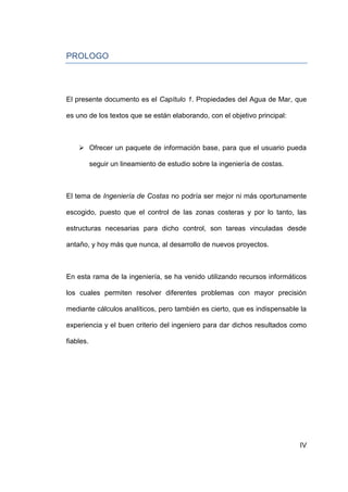 PROLOGO




El presente documento es el Capítulo 1. Propiedades del Agua de Mar, que

es uno de los textos que se están elaborando, con el objetivo principal:



     Ofrecer un paquete de información base, para que el usuario pueda

           seguir un lineamiento de estudio sobre la ingeniería de costas.



El tema de Ingeniería de Costas no podría ser mejor ni más oportunamente

escogido, puesto que el control de las zonas costeras y por lo tanto, las

estructuras necesarias para dicho control, son tareas vinculadas desde

antaño, y hoy más que nunca, al desarrollo de nuevos proyectos.



En esta rama de la ingeniería, se ha venido utilizando recursos informáticos

los cuales permiten resolver diferentes problemas con mayor precisión

mediante cálculos analíticos, pero también es cierto, que es indispensable la

experiencia y el buen criterio del ingeniero para dar dichos resultados como

fiables.




                                                                             IV
 