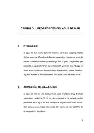 CAPÍTULO 1: PROPIEDADES DEL AGUA DE MAR




1.    INTRODUCCIÓN


      El agua del mar es una solución de sales, por lo que sus propiedades

      físicas son muy diferentes de las del agua dulce y varían de acuerdo

      con la cantidad de sales que contenga. Por la gran complejidad que

      presenta el agua del mar en su composición, y debido a su riqueza en

      seres vivos, sustancias inorgánicas en suspensión y gases disueltos,

      algunos autores la describen como “una sopa turbia de seres vivos”.




2.    COMPOSICIÓN DEL AGUA DEL MAR


      El agua de mar es una disolución en agua (H2O) de muy diversas

      sustancias. Hasta los 2/3 de los elementos químicos naturales están

      presentes en el agua de mar, aunque la mayoría sólo como trazas.

      Seis componentes, todos ellos iones, dan cuenta de más del 99% de

      la composición de solutos.



                                                                            6
 