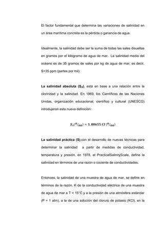 El factor fundamental que determina las variaciones de salinidad en

un área marítima concreta es la pérdida o ganancia de agua.



Idealmente, la salinidad debe ser la suma de todas las sales disueltas

en gramos por el kilogramo de agua de mar. La salinidad media del

océano es de 35 gramos de sales por kg de agua de mar, es decir,

S=35 ppm (partes por mil).



La salinidad absoluta (SA), está en base a una relación entre la

clorinidad y la salinidad. En 1969, los Científicos de las Naciones

Unidas, organización educacional, científico y cultural (UNESCO)

introdujeron esta nueva definición:




La salinidad práctica (S),con el desarrollo de nuevas técnicas para

determinar la salinidad      a partir de medidas de conductividad,

temperatura y presión, en 1978, el Practical Salinity Scale, define la

salinidad en términos de una razón o cociente de conductividades.



Entonces, la salinidad de una muestra de agua de mar, se define en

términos de la razón, K de la conductividad eléctrica de una muestra

de agua de mar a T = 15°C y a la presión de una atmósfera estándar

(P = 1 atm), a la de una solución del cloruro de potasio (KCl), en la
 