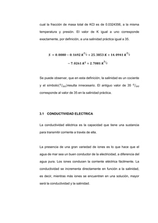 cual la fracción de masa total de KCl es de 0.0324356, a la misma

temperatura y presión. El valor de K igual a uno corresponde

exactamente, por definición, a una salinidad práctica igual a 35.




Se puede observar, que en esta definición, la salinidad es un cociente

y el símbolo        resulta innecesario. El antiguo valor de 35

corresponde al valor de 35 en la salinidad práctica.




3.1 CONDUCTIVIDAD ELECTRICA


La conductividad eléctrica es la capacidad que tiene una sustancia

para transmitir corriente a través de ella.



La presencia de una gran variedad de iones es lo que hace que el

agua de mar sea un buen conductor de la electricidad, a diferencia del

agua pura. Los iones conducen la corriente eléctrica fácilmente. La

conductividad se incrementa directamente en función a la salinidad,

es decir, mientras más iones se encuentren en una solución, mayor

será la conductividad y la salinidad.
 
