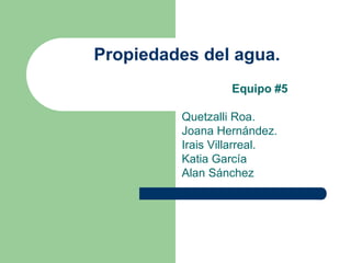 Propiedades del agua. 
Equipo #5 
Quetzalli Roa. 
Joana Hernández. 
Irais Villarreal. 
Katia García 
Alan Sánchez 
 