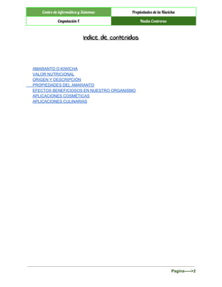  
Centro de informática y Sistemas Propiedades de la Kiwicha
Cmputación I Nadia Contreras
 
Indice de contenidos
 
 
AMARANTO O KIWICHA 
VALOR NUTRICIONAL 
ORIGEN Y DESCRIPCIÓN 
      PROPIEDADES DEL AMARANTO 
EFECTOS BENEFICIOSOS EN NUESTRO ORGANISMO  
APLICACIONES COSMÉTICAS 
APLICACIONES CULINARIAS 
 
 
 
 
 
   
Pagina­­­­­>2 
 