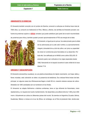  
Centro de informática y Sistemas Propiedades de la Kiwicha
Cmputación I Nadia Contreras
 
 
AMARANTO O KIWICHA 
El Amaranto también conocido con el nombre de Kiwicha, comenzó a cultivarse en América hace más de                                 
7000 años, su consumo es tradicional en Perú, México y Bolivia, las semillas de Amaranto proveen una                                 
fuente de proteínas superior a ​otros ​cereales que puede satisfacer gran parte de la ración recomendada                               
de proteínas para niños y también pueden proveer aproximadamente el 70% de energía de la dieta. 
El Amaranto, al igual que la quinua, fue seleccionado para la dieta 
de los astronautas por su alto valor nutritivo, su aprovechamiento 
integral y brevedad de su ciclo de cultivo, así como su capacidad 
de crecer en condiciones poco favorables en su desarrollo. Por 
todo ello, fue calificada por la NASA como cultivo CELLSS. El 
amaranto pasó a ser cultivada en los viajes espaciales desde 
1985, floreciendo en el espacio durante el vuelo orbital de la nave 
Atlantis 71 B. 
ORIGEN Y DESCRIPCIÓN 
El Amaranto (amaranthus caudatus), es una planta amarantácea de rápido crecimiento, con hojas, tallos y                             
flores moradas, esta coloración se debe a la presencia de betalainas, Sus vistosas flores brotan del tallo                                 
principal, en algunos casos las inflorescencias llegan a medir 90 cm, creando vistosos campos de cultivo.                               
Alrededor de 1200 variedades aún se mantienen en los Andes. 
El Amaranto se adapta fácilmente a distintos ambientes, tiene un tipo eficiente de fotosíntesis, crece                             
rápidamente y no requiere de mucho mantenimiento. Se desarrolla a una altitud entre los 1.400 y los 2.400                                   
msnm. Actualmente se cultiva en diferentes países del mundo. Se siembra en Argentina, Ecuador, Bolivia,                             
Guatemala, México e incluso en el sur de África; sin embargo, es el Perú el productor líder, donde esta                                     
Pagina­­­­­>3 
 