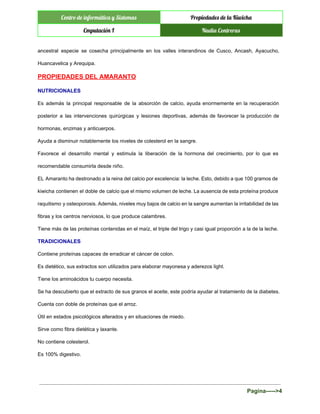  
Centro de informática y Sistemas Propiedades de la Kiwicha
Cmputación I Nadia Contreras
 
ancestral especie se cosecha principalmente en los valles interandinos de Cusco, Ancash, Ayacucho,                         
Huancavelica y Arequipa. 
PROPIEDADES DEL AMARANTO 
NUTRICIONALES 
Es además la principal responsable de la absorción de calcio, ayuda enormemente en la recuperación                             
posterior a las intervenciones quirúrgicas y lesiones deportivas, además de favorecer la producción de                           
hormonas, enzimas y anticuerpos. 
Ayuda a disminuir notablemente los niveles de colesterol en la sangre. 
Favorece el desarrollo mental y estimula la liberación de la hormona del crecimiento, por lo que es                                 
recomendable consumirla desde niño. 
EL Amaranto ha destronado a la reina del calcio por excelencia: la leche. Esto, debido a que 100 gramos de                                       
kiwicha contienen el doble de calcio que el mismo volumen de leche. La ausencia de esta proteína produce                                   
raquitismo y osteoporosis. Además, niveles muy bajos de calcio en la sangre aumentan la irritabilidad de las                                 
fibras y los centros nerviosos, lo que produce calambres. 
Tiene más de las proteínas contenidas en el maíz, el triple del trigo y casi igual proporción a la de la leche. 
TRADICIONALES 
Contiene proteínas capaces de erradicar el cáncer de colon. 
Es dietético, sus extractos son utilizados para elaborar mayonesa y aderezos light. 
Tiene los aminoácidos tu cuerpo necesita. 
Se ha descubierto que el extracto de sus granos el aceite, este podría ayudar al tratamiento de la diabetes. 
Cuenta con doble de proteínas que el arroz. 
Útil en estados psicológicos alterados y en situaciones de miedo. 
Sirve como fibra dietética y laxante. 
No contiene colesterol. 
Es 100% digestivo. 
Pagina­­­­­>4 
 