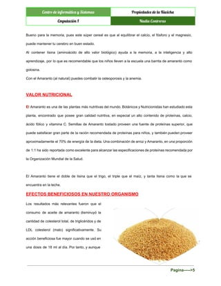  
Centro de informática y Sistemas Propiedades de la Kiwicha
Cmputación I Nadia Contreras
 
Bueno para la memoria, pues este súper cereal es que al equilibrar el calcio, el fósforo y el magnesio,                                     
puede mantener tu cerebro en buen estado. 
Al contener lisina (aminoácido de alto valor biológico) ayuda a la memoria, a la inteligencia y alto                                 
aprendizaje, por lo que es recomendable que los niños lleven a la escuela una barrita de amaranto como                                   
golosina. 
Con el Amaranto (al natural) puedes combatir la osteoporosis y la anemia. 
VALOR NUTRICIONAL 
E​l Amaranto es una de las plantas más nutritivas del mundo. Botánicos y Nutricionistas han estudiado esta                                 
planta, encontrado que posee gran calidad nutritiva, en especial un alto contenido de proteínas, calcio,                             
ácido fólico y vitamina C. Semillas de Amaranto tostado proveen una fuente de proteínas superior, que                               
puede satisfacer gran parte de la ración recomendada de proteínas para niños, y también pueden proveer                               
aproximadamente el 70% de energía de la dieta. Una combinación de arroz y Amaranto, en una proporción                                 
de 1:1 ha sido reportada como excelente para alcanzar las especificaciones de proteínas recomendada por                             
la Organización Mundial de la Salud. 
  
El Amaranto tiene el doble de lisina que el trigo, el triple que el maíz, y tanta lisina como la que se                                           
encuentra en la leche. 
EFECTOS BENEFICIOSOS EN NUESTRO ORGANISMO 
Los resultados más relevantes fueron que el             
consumo de aceite de amaranto disminuyó la             
cantidad de colesterol total, de triglicéridos y de               
LDL colesterol (malo) significativamente. Su         
acción beneficiosa fue mayor cuando se usó en               
una dosis de 18 ml al día. Por tanto, y aunque                     
Pagina­­­­­>5 
 