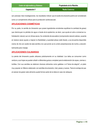  
Centro de informática y Sistemas Propiedades de la Kiwicha
Cmputación I Nadia Contreras
 
son precisas más investigaciones, los resultados indican que el aceite de amaranto podría ser considerado                             
como un complemento eficaz para la protección cardiovascular. 
APLICACIONES COSMÉTICAS 
Por su parte, la semilla de Amaranto que posee ingredientes emolientes equilibran la cantidad de grasa)                               
que disminuyen la pérdida de agua a través de la epidermis; es decir, que ayuda al cutis a conservar su                                       
hidratación natural, aun en climas secos. Su contenido de escualeno (componente natural cutáneo, ausente                           
en textura seca) ayuda a mejorar la flexibilidad y suavidad pilosa (vello facial), y se encuentra disponible                                 
crema de día con aceite de esta semilla a la cual pronto se le unirán presentaciones de noche y solución                                       
lubricante para masaje. 
APLICACIONES CULINARIAS 
La planta del Amaranto puede utilizarse prácticamente en su totalidad. Los tallos se consumen como                             
verdura y sus hojas se pueden añadir a diferentes guisos o emplear para la elaboración de sopas, cremas o                                     
tortillas. Con sus semillas se elaboran diversos alimentos como galletas o el "dulce de alegría", un plato                                 
muy popular en México elaborado con semillas de amaranto, miel, pasas y nueces. Tiene la ventaja de que                                   
al carecer de gluten este alimento puede formar parte de la dieta en caso de celiaquía. 
  
  
 
Pagina­­­­­>6 
 
