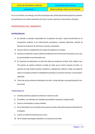  
centro de informática y sistemas  Propiedades de la kiwicha 
computación 1   Medicina Brayan Henry Acuña Salazar 
 
en el sur de África; sin embargo, es el Perú el productor líder, donde esta ancestral especie se cosecha                                     
principalmente en los valles interandinos de Cusco, Ancash, Ayacucho, Huancavelica y Arequipa. 
PROPIEDADES DEL AMARANTO 
NUTRICIONALES 
❖ Es además la principal responsable de la absorción de calcio, ayuda enormemente en la                           
recuperación posterior a las intervenciones quirúrgicas y lesiones deportivas, además de                     
favorecer la producción de hormonas, enzimas y anticuerpos. 
❖ Ayuda a disminuir notablemente los niveles de colesterol en la sangre. 
❖ Favorece el desarrollo mental y estimula la liberación de la hormona del crecimiento, por lo que                               
es recomendable consumirla desde niño. 
❖ EL Amaranto ha destronado a la reina del calcio por excelencia: la leche. Esto, debido a que                                 
100 gramos de kiwicha contienen el doble de calcio que el mismo volumen de leche. La                               
ausencia de esta proteína produce raquitismo y osteoporosis. Además, niveles muy bajos de                         
calcio en la sangre aumentan la irritabilidad de las fibras y los centros nerviosos, lo que produce                                 
calambres. 
❖ Tiene más de las proteínas contenidas en el maíz, el triple del trigo y casi igual proporción a la                                     
de la leche. 
TRADICIONALES 
A. Contiene proteínas capaces de erradicar el cáncer de colon. 
B. Es dietético, sus extractos son utilizados para elaborar mayonesa y aderezos light. 
C. Tiene los aminoácidos tu cuerpo necesita. 
D. Se ha descubierto que el extracto de sus granos el aceite, este podría ayudar al tratamiento de                                 
la diabetes. 
E. Cuenta con doble de proteínas que el arroz. 
★ Útil en estados psicológicos alterados y en situaciones de miedo. 
Pagina­­­­>3 
 