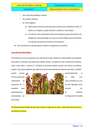  
centro de informática y sistemas  Propiedades de la kiwicha 
computación 1   Medicina Brayan Henry Acuña Salazar 
 
○ Sirve como fibra dietética y laxante. 
○ No contiene colesterol. 
○ Es 100% digestivo. 
■ Bueno para la memoria, pues este súper cereal es que al equilibrar el calcio, el                             
fósforo y el magnesio, puede mantener tu cerebro en buen estado. 
■ Al contener lisina (aminoácido de alto valor biológico) ayuda a la memoria, a la                           
inteligencia y alto aprendizaje, por lo que es recomendable que los niños lleven                         
a la escuela una barrita de amaranto como golosina. 
★ Con el Amaranto (al natural) puedes combatir la osteoporosis y la anemia. 
VALOR NUTRICIONAL 
El Amaranto es una de las plantas más nutritivas del mundo. Botánicos y Nutricionistas han estudiado                               
esta planta, encontrado que posee gran calidad nutritiva, en especial un alto contenido de proteínas,                             
calcio, ácido fólico y vitamina C. Semillas de Amaranto tostado proveen una fuente de proteínas                             
superior, que puede satisfacer gran parte de la ración recomendada de proteínas para niños, y también                               
pueden proveer    aproximadamente el   
70% de energía de        la dieta. Una     
combinación de    arroz y Amaranto, en una         
proporción de 1:1      ha sido reportada como       
excelente para    alcanzar las   
especificaciones  de proteínas   
recomendada por    la Organización Mundial     
de la Salud. 
  
El Amaranto tiene el doble de lisina que el trigo, el triple que el maíz, y tanta lisina como la que se                                           
encuentra en la leche. 
Pagina­­­­>4 
 