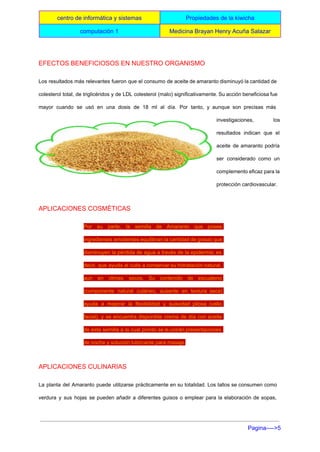  
centro de informática y sistemas  Propiedades de la kiwicha 
computación 1   Medicina Brayan Henry Acuña Salazar 
 
EFECTOS BENEFICIOSOS EN NUESTRO ORGANISMO 
Los resultados más relevantes fueron que el consumo de aceite de amaranto disminuyó la cantidad de                               
colesterol total, de triglicéridos y de LDL colesterol (malo) significativamente. Su acción beneficiosa fue                           
mayor cuando se usó en una dosis de 18 ml al día. Por tanto, y aunque son precisas más                                     
investigaciones, los   
resultados indican que el       
aceite de amaranto podría       
ser considerado como un       
complemento eficaz para la       
protección cardiovascular. 
APLICACIONES COSMÉTICAS 
Por su parte, la semilla de Amaranto que posee                 
ingredientes emolientes equilibran la cantidad de grasa) que               
disminuyen la pérdida de agua a través de la epidermis; es                     
decir, que ayuda al cutis a conservar su hidratación natural,                   
aun en climas secos. Su contenido de escualeno               
(componente natural cutáneo, ausente en textura seca)             
ayuda a mejorar la flexibilidad y suavidad pilosa (vello                 
facial), y se encuentra disponible crema de día con aceite                   
de esta semilla a la cual pronto se le unirán presentaciones                     
de noche y solución lubricante para masaje. 
APLICACIONES CULINARIAS 
La planta del Amaranto puede utilizarse prácticamente en su totalidad. Los tallos se consumen como                             
verdura y sus hojas se pueden añadir a diferentes guisos o emplear para la elaboración de sopas,                                 
Pagina­­­­>5 
 