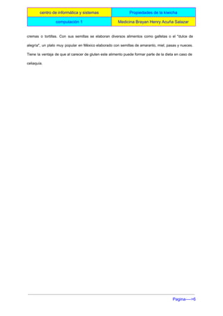  
centro de informática y sistemas  Propiedades de la kiwicha 
computación 1   Medicina Brayan Henry Acuña Salazar 
 
cremas o tortillas. Con sus semillas se elaboran diversos alimentos como galletas o el "dulce de                               
alegría", un plato muy popular en México elaborado con semillas de amaranto, miel, pasas y nueces.                               
Tiene la ventaja de que al carecer de gluten este alimento puede formar parte de la dieta en caso de                                       
celiaquía. 
  
  
 
Pagina­­­­>6 
 
