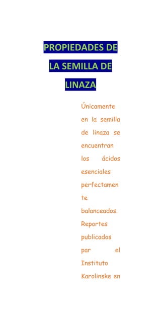 PROPIEDADES DE
LA SEMILLA DE
LINAZA
Únicamente
en la semilla
de linaza se
encuentran
los ácidos
esenciales
perfectamen
te
balanceados.
Reportes
publicados
par el
Instituto
Karolinske en
 