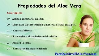 Propiedades del Aloe Vera
Usos Tópicos

19 – Ayuda a eliminar el eczema.

20 - Disminuir la pigmentación y manchas oscuras en la piel.

21 - Como exfoliante.

22 - Para acelerar el crecimiento del cabello.

23 - Reducir la caspa.

24 - Como acondicionador del pelo

                                            ParaQueSirveElAloeVera.com
 