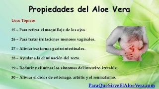 Propiedades del Aloe Vera
Usos Tópicos

25 – Para retirar el maquillaje de los ojos.

26 – Para tratar irritaciones menores vaginales.

27 – Aliviar trastornos gastrointestinales.

28 – Ayudar a la eliminación del recto.

29 – Reducir y eliminar los síntomas del intestino irritable.

30 – Aliviar el dolor de estómago, artritis y el reumatismo.

                                               ParaQueSirveElAloeVera.com
 
