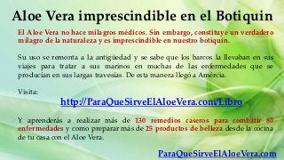 Aloe Vera imprescindible en el Botiquin
 El Aloe Vera no hace milagros médicos. Sin embargo, constituye un verdadero
 milagro de la naturaleza y es imprescindible en nuestro botiquín.

 Su uso se remonta a la antigüedad y se sabe que los barcos la llevaban en sus
 viajes para tratar a sus marinos en muchas de las enfermedades que se
 producían en sus largas travesías. De esta manera llegó a Amércia.

 Visita:
             http://ParaQueSirveElAloeVera.com/Libro
 Y aprenderás a realizar más de 130 remedios caseros para combatir 80
 enfermedades y como preparar más de 25 productos de belleza desde la cocina
 de tu casa con el Aloe Vera.

                                           ParaQueSirveElAloeVera.com
 