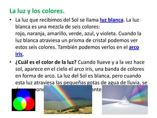 La luz y los colores.
• La luz que recibimos del Sol se llama luz blanca. La luz
blanca es una mezcla de seis colores:
rojo, naranja, amarillo, verde, azul, y violeta. Cuando la
luz blanca atraviesa un prisma de cristal podemos ver
estos seis colores. También podemos verlos en el arco
iris,
• ¿Cuál es el color de la luz? Cuando llueve y a la vez hace
sol, aparece en el cielo el arco iris, una banda de colores
en forma de arco. La luz del Sol es blanca, pero cuando
esta luz atraviesa las pequeñas gotas de agua de lluvia, se
descompone en los siete colores anteriormente citados.
 