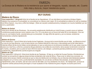 DUREZA:
La Dureza de la Madera es la resistencia que opone al desgaste, rayado, clavado, etc. Cuanto
más vieja y dura es, mayor resistencia opone.
MUY DURAS:
Madera de Ébano
Peso específico: 1,04 g/cm3 Arbol de la familia de las Sapotáceas.- El uso del ébano se remonta al Antiguo Egipto.-
Madera muy escasa en la actualidad, es conocida por su intenso color negro. En la actualidad se obtiene en casi su totalidad
del Africa tropical.- muy duro y difícil de trabajar.- Debe ser secado cuidadosamente y trabajado con mucha habilidad, por ser
duro y quebradizo
Madera de Serbal
Árbol de la familia de las Rosáceas.- Se encuentra ampliamente distribuido por toda Europa y cuando crece en óptimas
condiciones puede alcanzar como máximo unos 10 o 12 m de altura con un tronco de hasta 50 cm de diámetro. Una vez
seca es una madera fuerte, característica por su tenacidad.- Es algo difícil de aserrar y, por su dureza, embota las
herramientas cortantes rápidamente
Madera de Encina
Peso específico: 1 g/cm3 Árbol de la familia de las Fagáceas.- Aunque de la misma familia que el roble, se diferencia de el
en que es de hoja perenne, y por lo tanto tienen una madera distinta Es más dura y más pesada que la del roble blanco.-
Además difiere de las de los robles comercializados en que su estructura no es de poros amarillos, por lo que, pese a que su
textura es más fina y uniforme y presenta dibujos debidos a los anillos de crecimiento, tiene escaso rendimiento comercial.
Es fuerte y duradera, pero su peso la hace difícil de aserrar y de trabajar, y presenta grandes problemas para conseguir un
acabado liso, especialmente cuando el grano es irregular
Madera de Tejo
Peso específico: 0,69 g/cm3. Árbol de la familia de las Taxáceas.- El tejo es un árbol de Europa Central y Occidental que
también se encuentra en algunas áreas de Asia occidental y del norte de África.- Pese a ser un árbol muy conocido, su
madera tiene escaso interés comercial ya que su área de distribución es limitada, (hoy en Asturias está declarada especie
protegida) con un tronco corto y profundamente acanalado. Es una de las coníferas más pesadas, se seca bastante
rápidamente y bien; es fuerte, casi tan dura como la del roble y es muy resistente a la rotura.- Se trabaja bien, aunque se
requieren ciertas precauciones para lograr un buen acabado en las maderas de grano irregular; es buena para torno
 