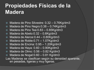  Madera de Pino Silvestre: 0.32 – 0.76Kg/dm3
 Madera de Pino Negro:0.38 – 0.74Kg/dm3
 Madera de Pino Tea:0.83 – 0.85Kg/dm3
 Madera de Abeto:0.32 – 0.6Kg/dm3
 Madera de Alerce:0.44 – 0.80Kg/dm3
 Madera de Roble:0.71 – 1.07Kg/dm3
 Madera de Encina: 0.95 – 1.20Kg/dm3
 Madera de Haya: 0.60 – 0.90Kg/dm3
 Madera de Olmo: 0.56 – 0.82 Kg/dm3
 Madera de Nogal:0.60 – 0.81 Kg/dm3
Las Maderas se clasifican según su densidad aparente,
en pesadas, ligeras y muy ligeras.
Propiedades Físicas de la
Madera
 
