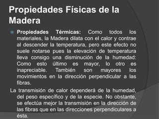  Propiedades Térmicas: Como todos los
materiales, la Madera dilata con el calor y contrae
al descender la temperatura, pero este efecto no
suele notarse pues la elevación de temperatura
lleva consigo una disminución de la humedad:
Como esto último es mayor, lo otro es
inapreciable. También son mayores los
movimientos en la dirección perpendicular a las
fibras.
La transmisión de calor dependerá de la humedad,
del peso específico y de la especie. No obstante,
se efectúa mejor la transmisión en la dirección de
las fibras que en las direcciones perpendiculares a
ésta.
Propiedades Físicas de la
Madera
 