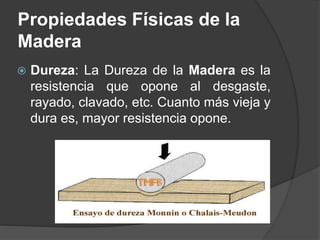  Dureza: La Dureza de la Madera es la
resistencia que opone al desgaste,
rayado, clavado, etc. Cuanto más vieja y
dura es, mayor resistencia opone.
Propiedades Físicas de la
Madera
 