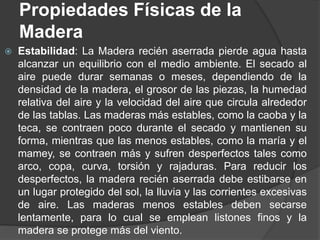  Estabilidad: La Madera recién aserrada pierde agua hasta
alcanzar un equilibrio con el medio ambiente. El secado al
aire puede durar semanas o meses, dependiendo de la
densidad de la madera, el grosor de las piezas, la humedad
relativa del aire y la velocidad del aire que circula alrededor
de las tablas. Las maderas más estables, como la caoba y la
teca, se contraen poco durante el secado y mantienen su
forma, mientras que las menos estables, como la maría y el
mamey, se contraen más y sufren desperfectos tales como
arco, copa, curva, torsión y rajaduras. Para reducir los
desperfectos, la madera recién aserrada debe estibarse en
un lugar protegido del sol, la lluvia y las corrientes excesivas
de aire. Las maderas menos estables deben secarse
lentamente, para lo cual se emplean listones finos y la
madera se protege más del viento.
Propiedades Físicas de la
Madera
 