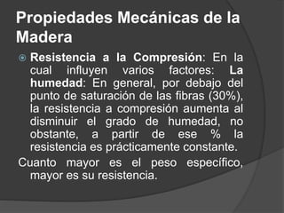  Resistencia a la Compresión: En la
cual influyen varios factores: La
humedad: En general, por debajo del
punto de saturación de las fibras (30%),
la resistencia a compresión aumenta al
disminuir el grado de humedad, no
obstante, a partir de ese % la
resistencia es prácticamente constante.
Cuanto mayor es el peso específico,
mayor es su resistencia.
Propiedades Mecánicas de la
Madera
 