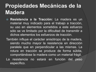  Resistencia a la Tracción: La madera es un
material muy indicado para el trabajo a tracción,
su uso en elementos sometidos a este esfuerzo
sólo se ve limitado por la dificultad de transmitir a
dichos elementos los esfuerzos de tracción.
También influye el carácter anisótropo de la madera,
siendo mucho mayor la resistencia en dirección
paralela que en perpendicular a las mismas. La
rotura en tracción se produce de forma súbita,
comportándose la madera como un material frágil.
La resistencia no estará en función del peso
específico.
Propiedades Mecánicas de la
Madera
 