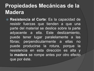  Resistencia al Corte: Es la capacidad de
resistir fuerzas que tienden a que una
parte del material se deslice sobre la parte
adyacente a ella. Este deslizamiento,
puede tener lugar paralelamente a las
fibras; perpendicularmente a ellas no
puede producirse la rotura, porque la
resistencia en esta dirección es alta y
la madera se rompe antes por otro efecto
que por éste.
Propiedades Mecánicas de la
Madera
 