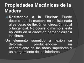  Resistencia a la Flexión: Puede
decirse que la madera no resiste nada
al esfuerzo de flexión en dirección radial
o tangencial. No ocurre lo mismo si está
aplicado en la dirección perpendicular a
las fibras.
Un elemento sometido a flexión se
deforma, produciéndose un
acortamiento de las fibras superiores y
un alargamiento de las inferiores.
Propiedades Mecánicas de la
Madera
 