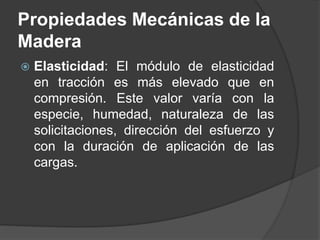  Elasticidad: El módulo de elasticidad
en tracción es más elevado que en
compresión. Este valor varía con la
especie, humedad, naturaleza de las
solicitaciones, dirección del esfuerzo y
con la duración de aplicación de las
cargas.
Propiedades Mecánicas de la
Madera
 