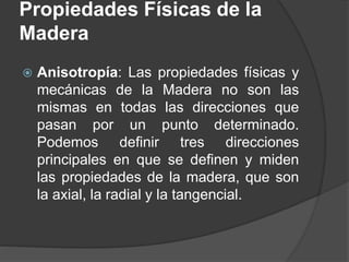  Anisotropía: Las propiedades físicas y
mecánicas de la Madera no son las
mismas en todas las direcciones que
pasan por un punto determinado.
Podemos definir tres direcciones
principales en que se definen y miden
las propiedades de la madera, que son
la axial, la radial y la tangencial.
Propiedades Físicas de la
Madera
 